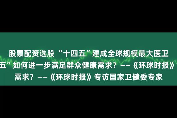 股票配资选股 “十四五”建成全球规模最大医卫服务体系后，“十五五”如何进一步满足群众健康需求？——《环球时报》专访国家卫健委专家