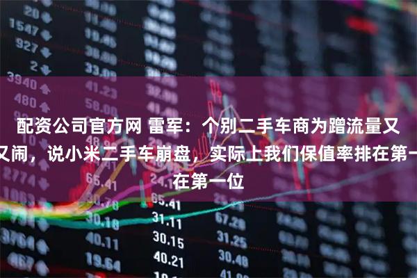 配资公司官方网 雷军：个别二手车商为蹭流量又哭又闹，说小米二手车崩盘，实际上我们保值率排在第一位
