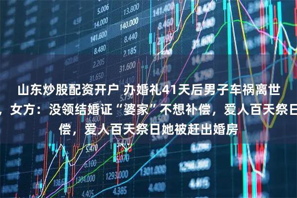 山东炒股配资开户 办婚礼41天后男子车祸离世留数百万财产，女方：没领结婚证“婆家”不想补偿，爱人百天祭日她被赶出婚房