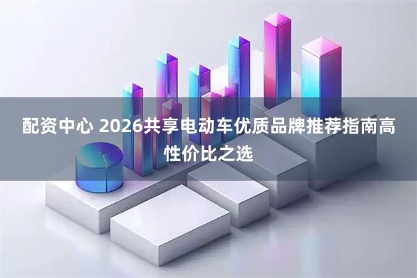 配资中心 2026共享电动车优质品牌推荐指南高性价比之选