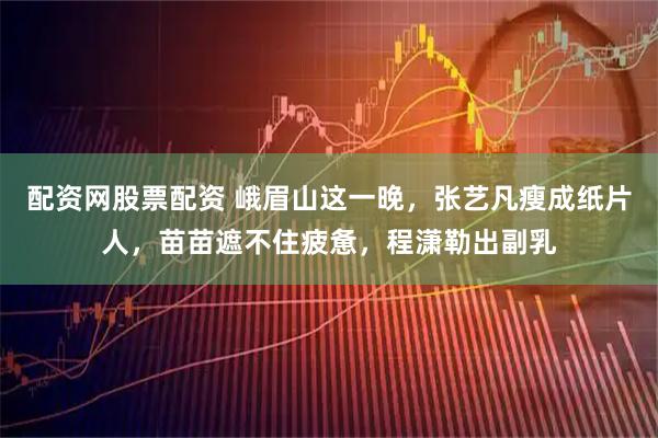 配资网股票配资 峨眉山这一晚，张艺凡瘦成纸片人，苗苗遮不住疲惫，程潇勒出副乳