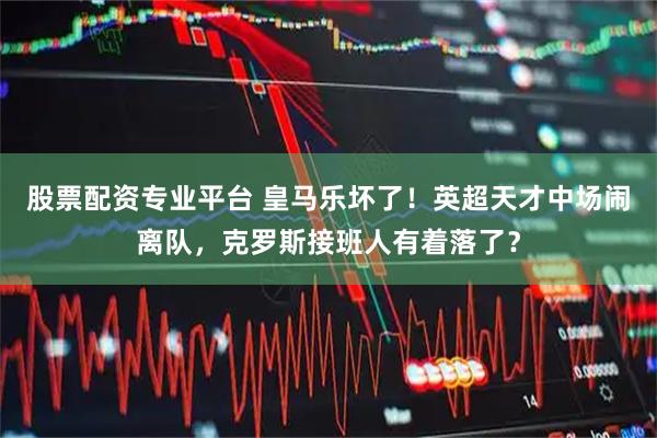 股票配资专业平台 皇马乐坏了！英超天才中场闹离队，克罗斯接班人有着落了？