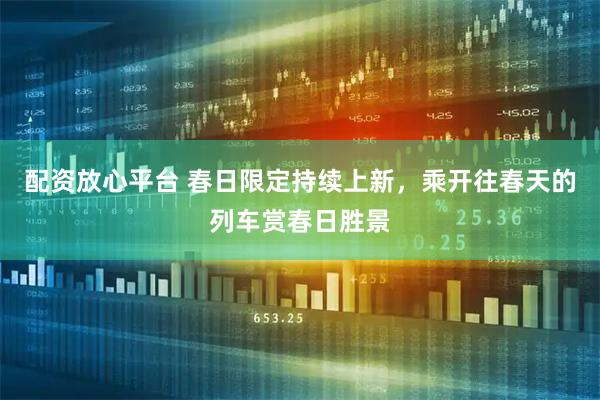 配资放心平台 春日限定持续上新，乘开往春天的列车赏春日胜景