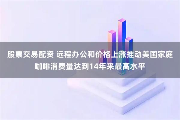 股票交易配资 远程办公和价格上涨推动美国家庭咖啡消费量达到14年来最高水平
