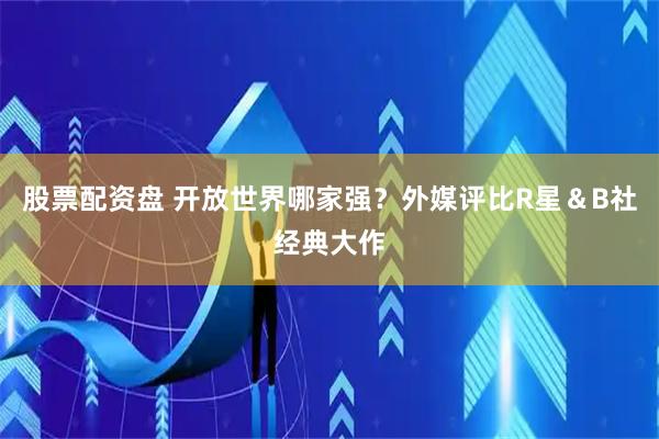 股票配资盘 开放世界哪家强？外媒评比R星＆B社经典大作