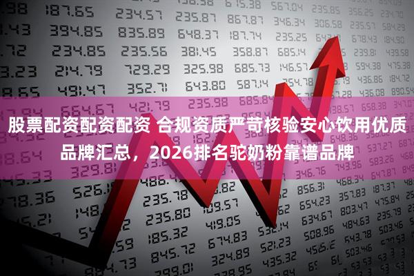 股票配资配资配资 合规资质严苛核验安心饮用优质品牌汇总，2026排名驼奶粉靠谱品牌