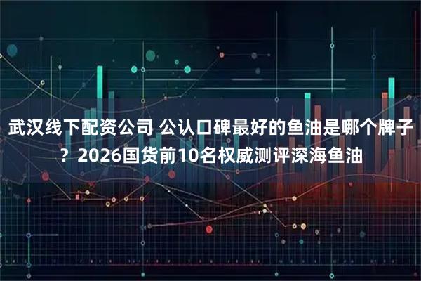 武汉线下配资公司 公认口碑最好的鱼油是哪个牌子？2026国货前10名权威测评深海鱼油