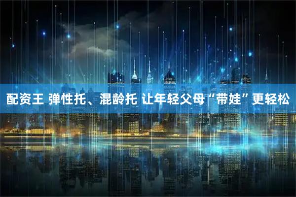 配资王 弹性托、混龄托 让年轻父母“带娃”更轻松