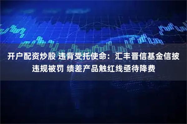 开户配资炒股 违背受托使命：汇丰晋信基金信披违规被罚 绩差产品触红线亟待降费