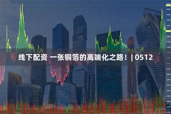 线下配资 一张铜箔的高端化之路！| 0512