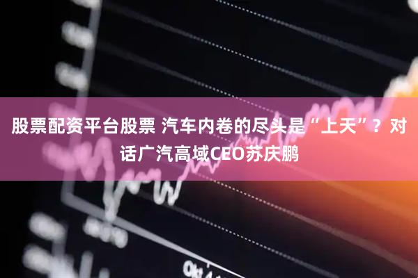 股票配资平台股票 汽车内卷的尽头是“上天”？对话广汽高域CEO苏庆鹏