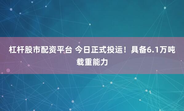 杠杆股市配资平台 今日正式投运！具备6.1万吨载重能力