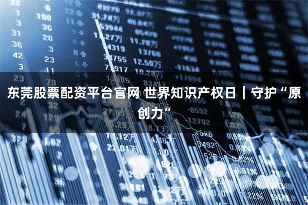 东莞股票配资平台官网 世界知识产权日｜守护“原创力”
