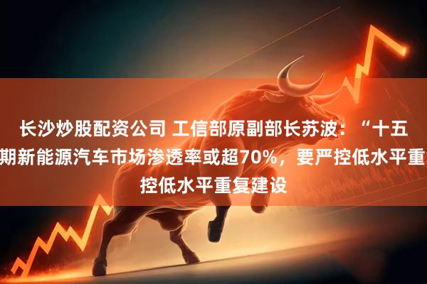 长沙炒股配资公司 工信部原副部长苏波：“十五五”时期新能源汽车市场渗透率或超70%，要严控低水平重复建设