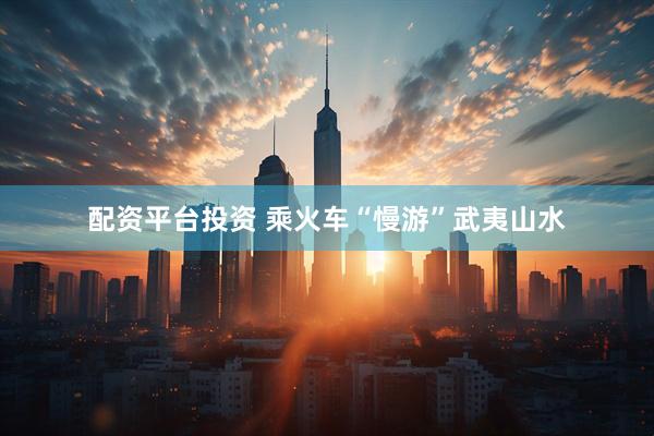 配资平台投资 乘火车“慢游”武夷山水