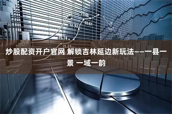 炒股配资开户官网 解锁吉林延边新玩法——一县一景 一域一韵